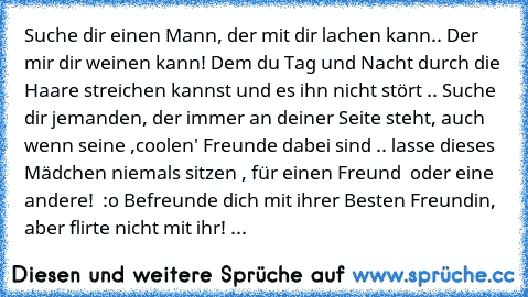 Suche dir einen Mann, der mit dir lachen kann.. Der mir dir weinen kann! Dem du Tag und Nacht durch die Haare streichen kannst und es ihn nicht stört .. Suche dir jemanden, der immer an deiner Seite steht, auch wenn seine ,coolen' Freunde dabei sind .. lasse dieses Mädchen niemals sitzen , für einen Freund  oder eine andere!  :o Befreunde dich mit ihrer Besten Freundin, aber flirte nicht mit ih...