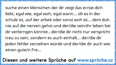 suche einen Menschen der dir zeigt das er/sie dich liebt, egal wie, egal woh, egal wann... ob es in der schule ist, auf der arbeit oder sonst woh ist...♥ dem duh nie auf die nerven gehst und der/die sein/ihr leben bei dir verbirngen könnte...
der/die dir nicht nur verspricht treu zu sein, sondern es auch einhält...♥ der/die dir jeden fehler verzeihen würde und der/die dir auch wie einen gute/n ...