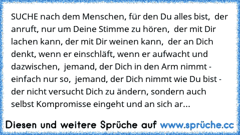 SUCHE nach dem Menschen, für den Du alles bist, ♥ der anruft, nur um Deine Stimme zu hören, ♥ der mit Dir lachen kann, der mit Dir weinen kann, ♥ der an Dich denkt, wenn er einschläft, wenn er aufwacht und dazwischen, ♥ jemand, der Dich in den Arm nimmt - einfach nur so, ♥ jemand, der Dich nimmt wie Du bist - der nicht versucht Dich zu ändern, sondern auch selbst Kompromisse eingeht und an sich...