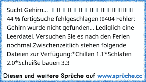 Sucht Gehirn... █████████░░░░░░░░░░░░░░ 44 % fertig
Suche fehlgeschlagen !!!
404 Fehler: Gehirn wurde nicht gefunden... Lediglich eine Leerdatei. Versuchen Sie es nach den Ferien nochmal.
Zwischenzeitlich stehen folgende Dateien zur Verfügung:
*Chillen 1.1
*Schlafen 2.0
*Scheiße bauen 3.3