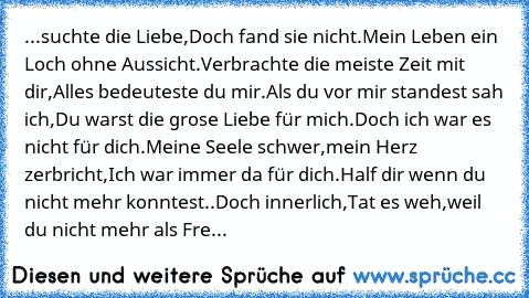 ...suchte die Liebe,
Doch fand sie nicht.
Mein Leben ein Loch ohne Aussicht.
Verbrachte die meiste Zeit mit dir,
Alles bedeuteste du mir.
Als du vor mir standest sah ich,
Du warst die grose Liebe für mich.
Doch ich war es nicht für dich.
Meine Seele schwer,mein Herz zerbricht,
Ich war immer da für dich.
Half dir wenn du nicht mehr konntest..
Doch innerlich,
Tat es weh,weil du nicht mehr als Freund...