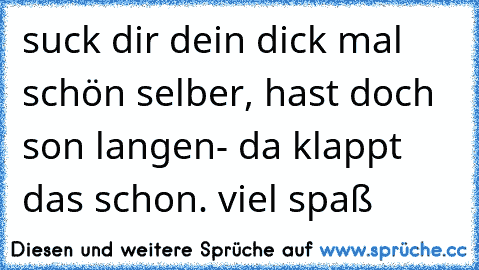 suck dir dein dick mal schön selber, hast doch son langen- da klappt das schon. viel spaß