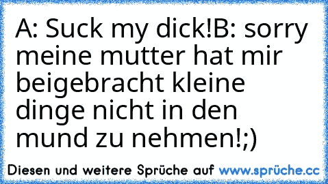 A: Suck my dick!
B: sorry meine mutter hat mir beigebracht kleine dinge nicht in den mund zu nehmen!;)