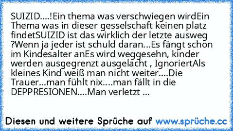 SUIZID....!
Ein thema was verschwiegen wird
Ein Thema was in dieser gesselschaft keinen platz findet
SUIZID ist das wirklich der letzte ausweg ?
Wenn ja jeder ist schuld daran...
Es fängt schon im Kindesalter an
Es wird weggesehn, kinder werden ausgegrenzt ausgelacht , Ignoriert
Als kleines Kind weiß man nicht weiter....
Die Trauer...man fühlt nix....man fällt in die DEPPRESIONEN....
Man verlet...