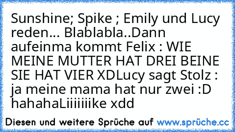 Sunshine; Spike ; Emily und Lucy reden... Blablabla..
Dann aufeinma kommt Felix : WIE MEINE MUTTER HAT DREI BEINE SIE HAT VIER XD
Lucy sagt Stolz : ja meine mama hat nur zwei :D hahaha
Liiiiiiike xdd