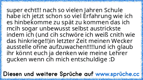 super echt!!! nach so vielen Jahren Schule habe ich jetzt schon so viel Erfahrung wie ich es hinbekomme zu spät zu kommen das ich mcih sogar unbewusst selbst austrickste indem ich (und cih schwöre ich weiß cnith wie das hinkriege!!)
in letzter Zeit meinen Wecker ausstelle ohne aufzuwachen!!!!!
und ich glaub ihr könnt euch ja denken wie meine Lehrer gucken wenn cih mich entschuldige :D