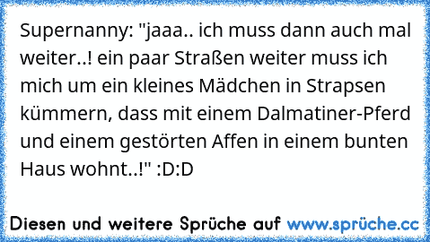 Supernanny: "jaaa.. ich muss dann auch mal weiter..! ein paar Straßen weiter muss ich mich um ein kleines Mädchen in Strapsen kümmern, dass mit einem Dalmatiner-Pferd und einem gestörten Affen in einem bunten Haus wohnt..!" :D:D