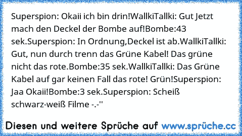 Superspion: Okaii ich bin drin!
WallkiTallki: Gut Jetzt mach den Deckel der Bombe auf!
Bombe:43 sek.
Superspion: In Ordnung,Deckel ist ab.
WallkiTallki: Gut, nun durch trenn das Grüne Kabel! Das grüne nicht das rote.
Bombe:35 sek.
WallkiTallki: Das Grüne Kabel auf gar keinen Fall das rote! Grün!
Superspion: Jaa Okaii!
Bombe:3 sek.
Superspion: Scheiß schwarz-weiß Filme -.-''