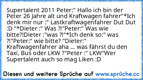 Supertalent 2011 
Peter:" Hallo ich bin der Peter 26 Jahre alt und Kraftwagen fahrer"
*Ich denk mir nur :" Lastkraftwagenfahrer Dut Dut :D "*
Dieter :" Was ?!"
Peter:" Was wie bitte?!
Dieter :"was ?!"
*Ich denk so:" was ?!"
Peter:" wie bitte? "
Dieter:" Kraftwagenfahrer aha ... was fährst du den Taxi, Bus oder LKW ?"
Peter :" LKW"
Wer Supertalent auch so mag Liken :D