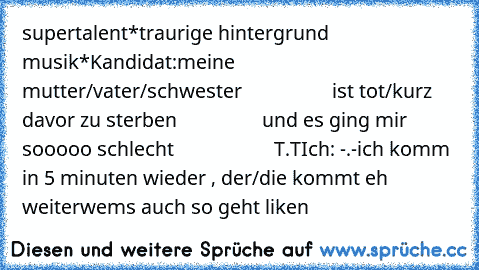 supertalent
*traurige hintergrund musik*
Kandidat:meine mutter/vater/schwester
                  ist tot/kurz davor zu sterben
                 und es ging mir sooooo schlecht
                    T.T
Ich: -.-ich komm in 5 minuten wieder , der/die kommt eh weiter
wems auch so geht liken