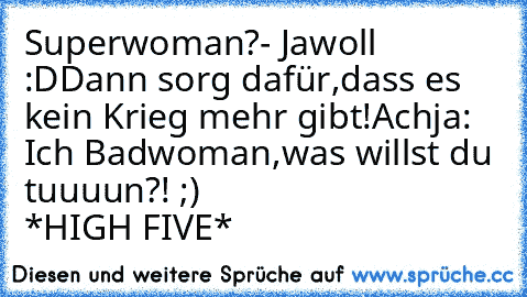 Superwoman?- Jawoll :D
Dann sorg dafür,dass es kein Krieg mehr gibt!
Achja: Ich Badwoman,was willst du tuuuun?! ;)
                      *HIGH FIVE*