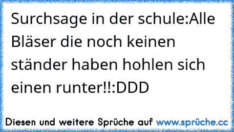 Surchsage in der schule:
Alle Bläser die noch keinen ständer haben hohlen sich einen runter!!
:DDD