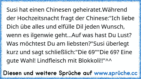 Susi hat einen Chinesen geheiratet.
Während der Hochzeitsnacht fragt der Chinese:
"Ich liebe Dich übe alles und elfülle Dil jeden Wunsch, wenn es ilgenwie geht...
Auf was hast Du Lust? Was möchtest Du am liebsten?"
Susi überlegt kurz und sagt schließlich:
"Die 69"
"Die 69? Eine gute Wahl! Lindfleisch mit Blokkoli!!"
^^