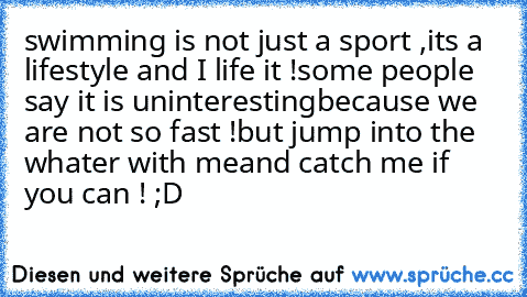 swimming is not just a sport ,
it´s a lifestyle and I life it !
some people say it is uninteresting
because we are not so fast !
but jump into the whater with me
and catch me if you can ! ;D