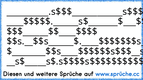 __________.s$$$³³
____________s$$$$³³______.s$
________, ____$$$$$.______s$³³
_______$___$$$$$$s_____s$³³
______s$___³³$$$$$$s___ $$$
______$$____³³$$$$ $$s.__³³$$s
______³³$.____³³$$$$$$$s_.s$$$
______`$$.____³³$$$$$$$_$$$ $_
_______³³$$s____³³$$$$$$s$$$³³__s$
________³³$$s____$$$$$s$$$$__s$$
__`s.__$$$$___s$$$$$$$$³³_.s$$³³__s
_____$$_s$$$$..s$$$$$$$$$$$$$$ ³³__s$
_____s$.s$$$$s$$$$$$$$$$$$$$...