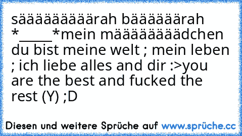 sääääääääärah bäääääärah *_____*
mein määäääääädchen ♥
du bist meine welt ; mein leben ; ♥
ich liebe alles and dir :>
you are the best and fucked the rest (Y) ;D