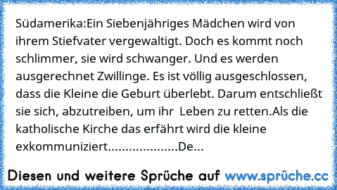 Südamerika:
Ein Siebenjähriges Mädchen wird von ihrem Stiefvater vergewaltigt. Doch es kommt noch schlimmer, sie wird schwanger. Und es werden ausgerechnet Zwillinge. Es ist völlig ausgeschlossen, dass die Kleine die Geburt überlebt. Darum entschließt sie sich, abzutreiben, um ihr  Leben zu retten.
Als die katholische Kirche das erfährt wird die kleine exkommuniziert.....
...
...
...
...
...
De...