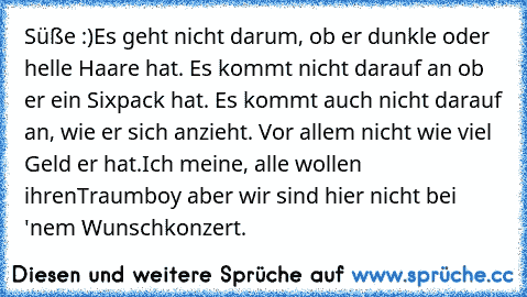 Süße :)
Es geht nicht darum, ob er dunkle oder helle Haare hat. Es kommt nicht darauf an ob er ein Sixpack hat. Es kommt auch nicht darauf an, wie er sich anzieht. Vor allem nicht wie viel Geld er hat.
Ich meine, alle wollen ihren
Traumboy aber wir sind hier nicht bei 'nem Wunschkonzert.♥