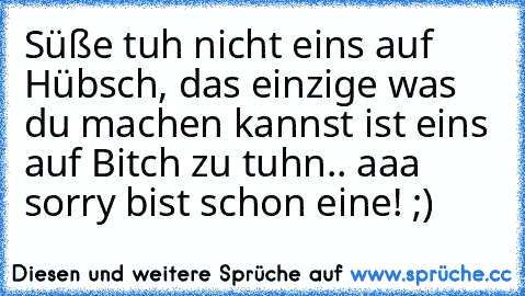 Süße tuh nicht eins auf Hübsch, das einzige was du machen kannst ist eins auf Bitch zu tuhn.. aaa sorry bist schon eine! ;)