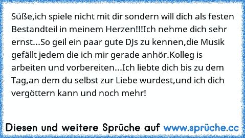 Süße,ich spiele nicht mit dir sondern will dich als festen Bestandteil in meinem Herzen!!!
Ich nehme dich sehr ernst...
So geil ein paar gute DJs zu kennen,die Musik gefällt jedem die ich mir gerade anhör.
Kolleg is arbeiten und vorbereiten...
Ich liebte dich bis zu dem Tag,an dem du selbst zur Liebe wurdest,und ich dich vergöttern kann und noch mehr!