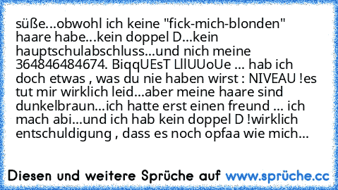 süße...obwohl ich keine "fick-mich-blonden" haare habe...kein doppel D...kein hauptschulabschluss...und nich meine 364846484674. BiqqUEsT LllUUoUe ... hab ich doch etwas , was du nie haben wirst : NIVEAU !
es tut mir wirklich leid...aber meine haare sind dunkelbraun...ich hatte erst einen freund ... ich mach abi...und ich hab kein doppel D !
wirklich entschuldigung , dass es noch opfaa wie mich...