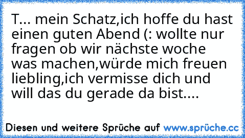 T... mein Schatz,ich hoffe du hast einen guten Abend (: wollte nur fragen ob wir nächste woche was machen,würde mich freuen liebling,ich vermisse dich und will das du gerade da bist....