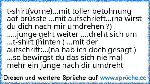 t-shirt(vorne)...mit toller betohnung aof brüsste ...mit aufschrieft...(na wirst du dich nach mir umdrehen ?) .....junge geht weiter ....dreht sich um ...t-shirt (hinten ) ...mit der aufschrift:...(na hab ich doch gesagt ) ...
so bewirgst du das sich nie mal mehr ein junge nach dir umdreht