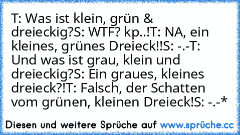 T: Was ist klein, grün & dreieckig?
S: WTF? kp..!
T: NA, ein kleines, grünes Dreieck!!
S: -.-
T: Und was ist grau, klein und dreieckig?
S: Ein graues, kleines dreieck?!
T: Falsch, der Schatten vom grünen, kleinen Dreieck!
S: -.-*