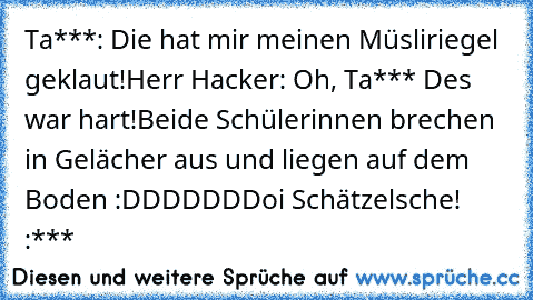 Ta***: Die hat mir meinen Müsliriegel geklaut!
Herr Hacker: Oh, Ta*** Des war hart!
Beide Schülerinnen brechen in Gelächer aus und liegen auf dem Boden :DDDDDD
Doi Schätzelsche! :***