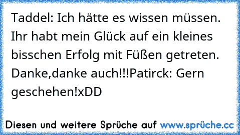 Taddel: Ich hätte es wissen müssen. Ihr habt mein Glück auf ein kleines bisschen Erfolg mit Füßen getreten. Danke,danke auch!!!
Patirck: Gern geschehen!
xDD