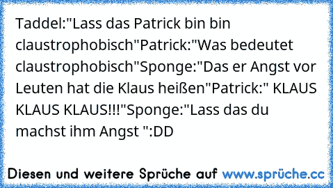 Taddel:"Lass das Patrick bin bin claustrophobisch"
Patrick:"Was bedeutet claustrophobisch"
Sponge:"Das er Angst vor Leuten hat die Klaus heißen"
Patrick:" KLAUS KLAUS KLAUS!!!"
Sponge:"Lass das du machst ihm Angst "
:DD