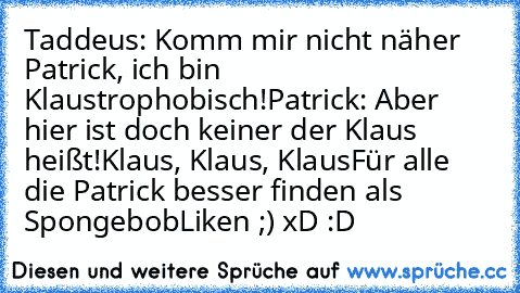 Taddeus: Komm mir nicht näher Patrick, ich bin Klaustrophobisch!
Patrick: Aber hier ist doch keiner der Klaus heißt!
Klaus, Klaus, Klaus
Für alle die Patrick besser finden als Spongebob
Liken ;) xD :D