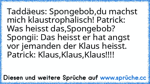 Taddäeus: Spongebob,du machst mich klaustrophalisch! Patrick: Was heisst das,Spongebob? Spongii: Das heisst er hat angst vor jemanden der Klaus heisst. Patrick: Klaus,Klaus,Klaus!!!!