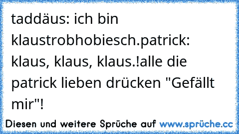 taddäus: ich bin klaustrobhobiesch.
patrick: klaus, klaus, klaus.!
alle die patrick lieben drücken "Gefällt mir"!