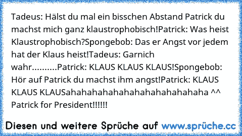 Tadeus: Hälst du mal ein bisschen Abstand Patrick du machst mich ganz klaustrophobisch!
Patrick: Was heist Klaustrophobisch?
Spongebob: Das er Angst vor jedem hat der Klaus heist!
Tadeus: Garnich wahr..........
Patrick: KLAUS KLAUS KLAUS!
Spongebob: Hör auf Patrick du machst ihm angst!
Patrick: KLAUS KLAUS KLAUS
ahahahahahahahahahahahahaha ^^ Patrick for President!!!!!!