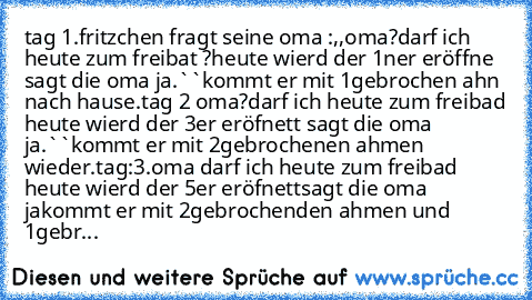 tag 1.fritzchen fragt seine oma :,,oma?darf ich heute zum freibat ?heute wierd der 1ner eröffne sagt die oma ja.``kommt er mit 1gebrochen ahn nach hause.
tag 2 oma?darf ich heute zum freibad heute wierd der 3er eröfnett sagt die oma ja.``kommt er mit 2gebrochenen ahmen wieder.
tag:3.oma darf ich heute zum freibad heute wierd der 5er eröfnettsagt die oma jakommt er mit 2gebrochenden ahmen und 1g...