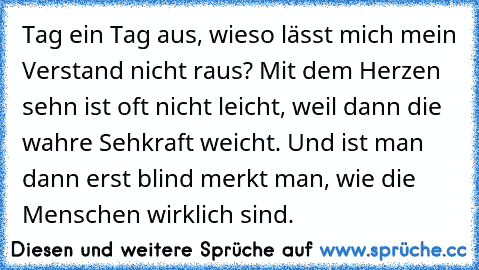 Tag ein Tag aus, wieso lässt mich mein Verstand nicht raus? Mit dem Herzen sehn ist oft nicht leicht, weil dann die wahre Sehkraft weicht. Und ist man dann erst blind merkt man, wie die Menschen wirklich sind.