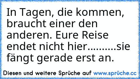 In Tagen, die kommen, braucht einer den anderen. Eure Reise endet nicht hier..........sie fängt gerade erst an.