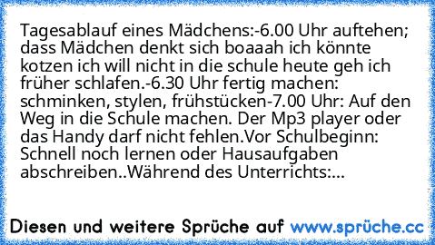 Tagesablauf eines Mädchens:
-6.00 Uhr auftehen; dass Mädchen denkt sich boaaah ich könnte kotzen ich will nicht in die schule heute geh ich früher schlafen.
-6.30 Uhr fertig machen: schminken, stylen, frühstücken
-7.00 Uhr: Auf den Weg in die Schule machen. Der Mp3 player oder das Handy darf nicht fehlen.
Vor Schulbeginn: Schnell noch lernen oder Hausaufgaben abschreiben..
Während des Unterrichts:...