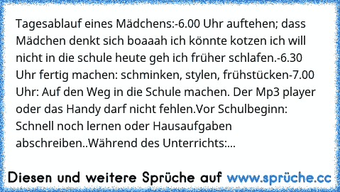 Tagesablauf eines Mädchens:
-6.00 Uhr auftehen; dass Mädchen denkt sich boaaah ich könnte kotzen ich will nicht in die schule heute geh ich früher schlafen.
-6.30 Uhr fertig machen: schminken, stylen, frühstücken
-7.00 Uhr: Auf den Weg in die Schule machen. Der Mp3 player oder das Handy darf nicht fehlen.
Vor Schulbeginn: Schnell noch lernen oder Hausaufgaben abschreiben..
Während des Unterrich...