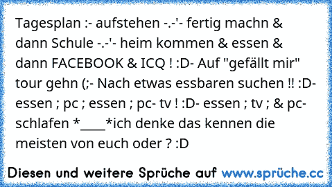 Tagesplan :
- aufstehen -.-'
- fertig machn & dann Schule -.-'
- heim kommen & essen & dann FACEBOOK & ICQ ! :D
- Auf "gefällt mir" tour gehn (;
- Nach etwas essbaren suchen !! :D
- essen ; pc ; essen ; pc
- tv ! :D
- essen ; tv ; & pc
- schlafen *____*
ich denke das kennen die meisten von euch oder ? :D