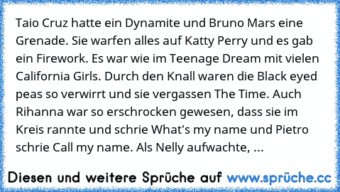 Taio Cruz hatte ein Dynamite und Bruno Mars eine Grenade. Sie warfen alles auf Katty Perry und es gab ein Firework. Es war wie im Teenage Dream mit vielen California Girls. Durch den Knall waren die Black eyed peas so verwirrt und sie vergassen The Time. Auch Rihanna war so erschrocken gewesen, dass sie im Kreis rannte und schrie What's my name und Pietro schrie Call my name. Als Nelly aufwacht...