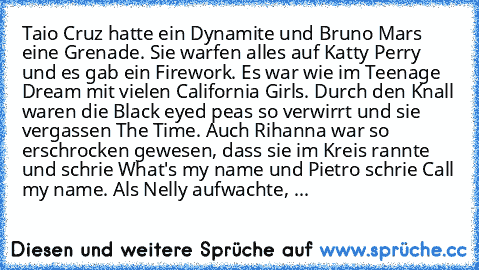 Taio Cruz hatte ein Dynamite und Bruno Mars eine Grenade. Sie warfen alles auf Katty Perry und es gab ein Firework. Es war wie im Teenage Dream mit vielen California Girls. Durch den Knall waren die Black eyed peas so verwirrt und sie vergassen The Time. Auch Rihanna war so erschrocken gewesen, dass sie im Kreis rannte und schrie What's my name und Pietro schrie Call my name. Als Nelly aufwachte, ...