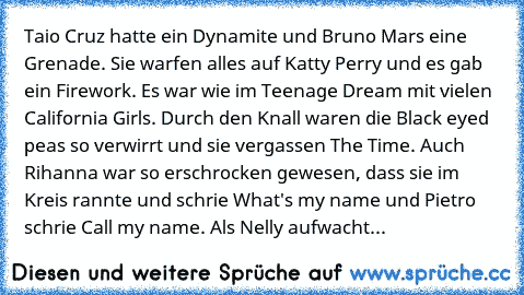 Taio Cruz hatte ein Dynamite und Bruno Mars eine Grenade. Sie warfen alles auf Katty Perry und es gab ein Firework. Es war wie im Teenage Dream mit vielen California Girls. Durch den Knall waren die Black eyed peas so verwirrt und sie vergassen The Time. Auch Rihanna war so erschrocken gewesen, dass sie im Kreis rannte und schrie What's my name und Pietro schrie Call my name. Als Nelly aufwacht...