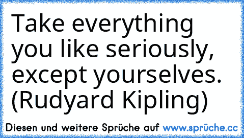 Take everything you like seriously, except yourselves. (Rudyard Kipling)