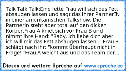 Talk Talk Talk:
Eine fette Frau will sich das Fett absaugen lassen und sagt das ihrer PartnerIN in einer amerikanischen Talkshow. Die Partnerin steht aber total auf den dicken Körper.
Frau A kniet sich vor Frau B und nimmt ihre Hand: "Baby, ich liebe dich aber ich will mir das Fett absaugen lassen..."
Frau B schlägt nach ihr: "kommt überhaupt nicht in Frage!!"
Frau A weicht aus und das Team der...