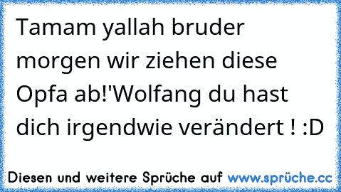 Tamam yallah bruder morgen wir ziehen diese Opfa ab!
'Wolfang du hast dich irgendwie verändert ! :D