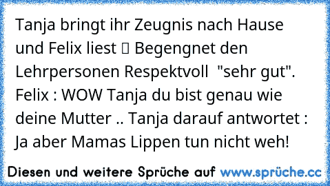 Tanja bringt ihr Zeugnis nach Hause und Felix liest “ Begengnet den Lehrpersonen Respektvoll  "sehr gut".  Felix : WOW Tanja du bist genau wie deine Mutter .. Tanja darauf antwortet : Ja aber Mamas Lippen tun nicht weh!