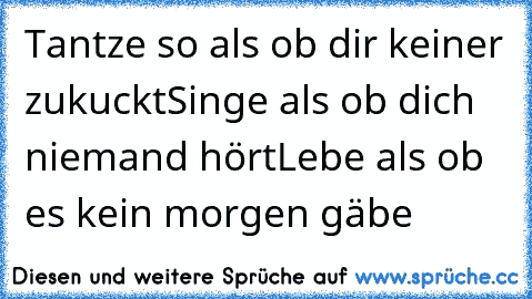 Tantze so als ob dir keiner zukuckt
Singe als ob dich niemand hört
Lebe als ob es kein morgen gäbe